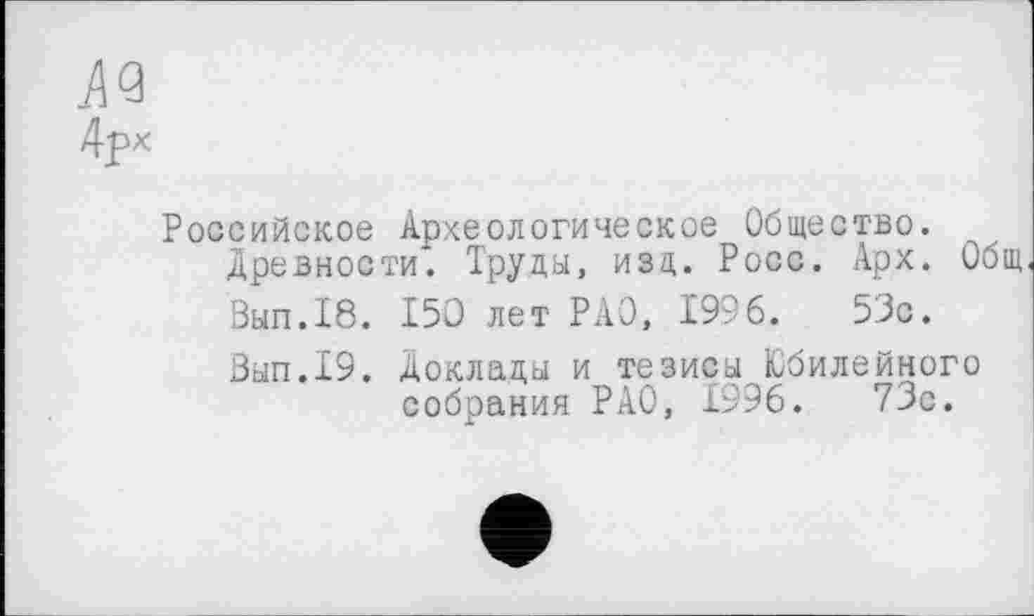 ﻿Российское Археологическое Общество, древности. Труды, изд. Росс. Арх. Общ Вып.18. 150 лет РАО, 1996.	53с.
Зып.19. Доклады и тезисы Юбилейного собрания РАО, 1996.	73с.